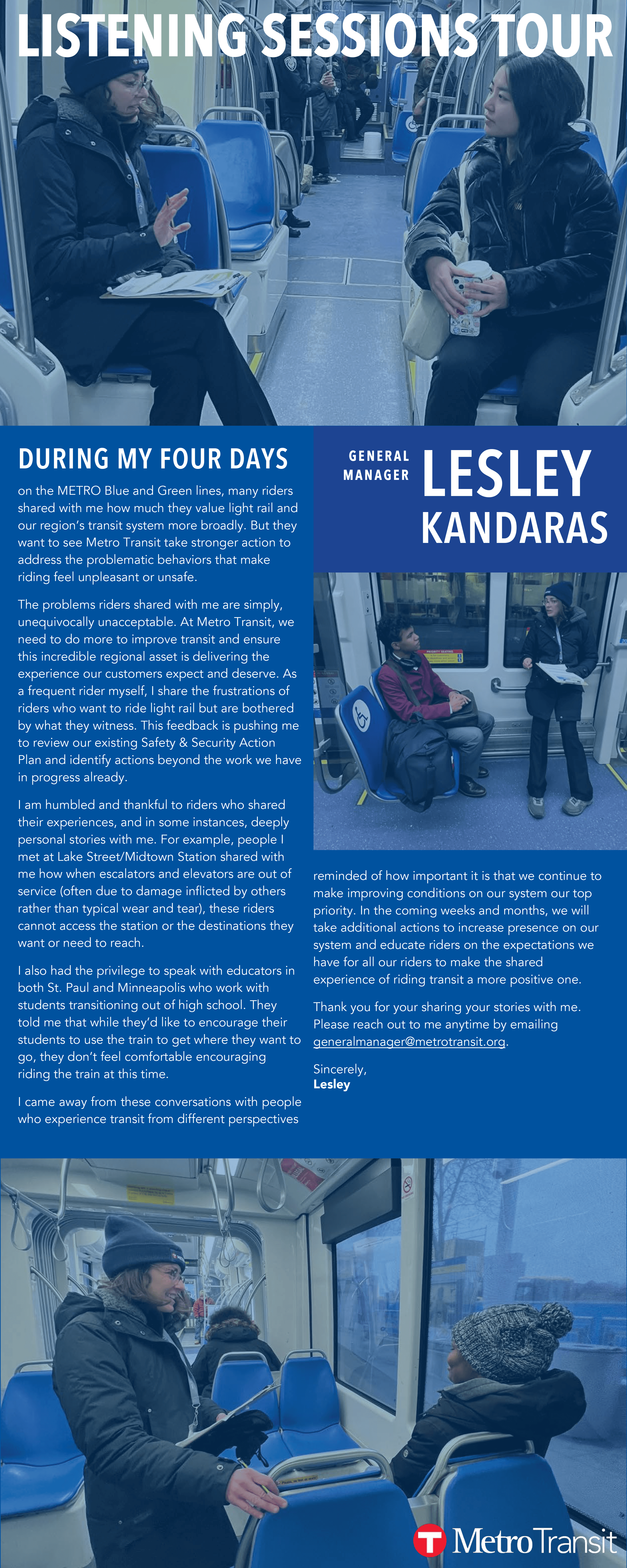 DURING MY FOUR DAYS on the METRO Blue and Green lines, many riders  shared with me how much they value light rail and  our region’s transit system more broadly. But they  want to see Metro Transit take stronger action to  address the problematic behaviors that make  riding feel unpleasant or unsafe.  The problems riders shared with me are simply,  unequivocally unacceptable. At Metro Transit, we  need to do more to improve transit and ensure  this incredible regional asset is delivering the  experience our customers expect and deserve. As  a frequent rider myself, I share the frustrations of  riders who want to ride light rail but are bothered  by what they witness. This feedback is pushing me  to review our existing Safety & Security Action  Plan and identify actions beyond the work we have  in progress already. I am humbled and thankful to riders who shared  their experiences, and in some instances, deeply  personal stories with me. For example, people I  met at Lake Street/Midtown Station shared with  me how when escalators and elevators are out of  service (often due to damage inflicted by others  rather than typical wear and tear), these riders  cannot access the station or the destinations they  want or need to reach.  I also had the privilege to speak with educators in  both St. Paul and Minneapolis who work with  students transitioning out of high school. They  told me that while they’d like to encourage their  students to use the train to get where they want to  go, they don’t feel comfortable encouraging  riding the train at this time.  I came away from these conversations with people  who experience transit from different perspectives reminded of how important it is that we continue to  make improving conditions on our system our top  priority. In the coming weeks and months, we will  take additional actions to increase presence on our  system and educate riders on the expectations we  have for all our riders to make the shared  experience of riding transit a more positive one. Thank you for your sharing your stories with me.  Please reach out to me anytime by emailing  generalmanager@metrotransit.org. Sincerely, Lesley