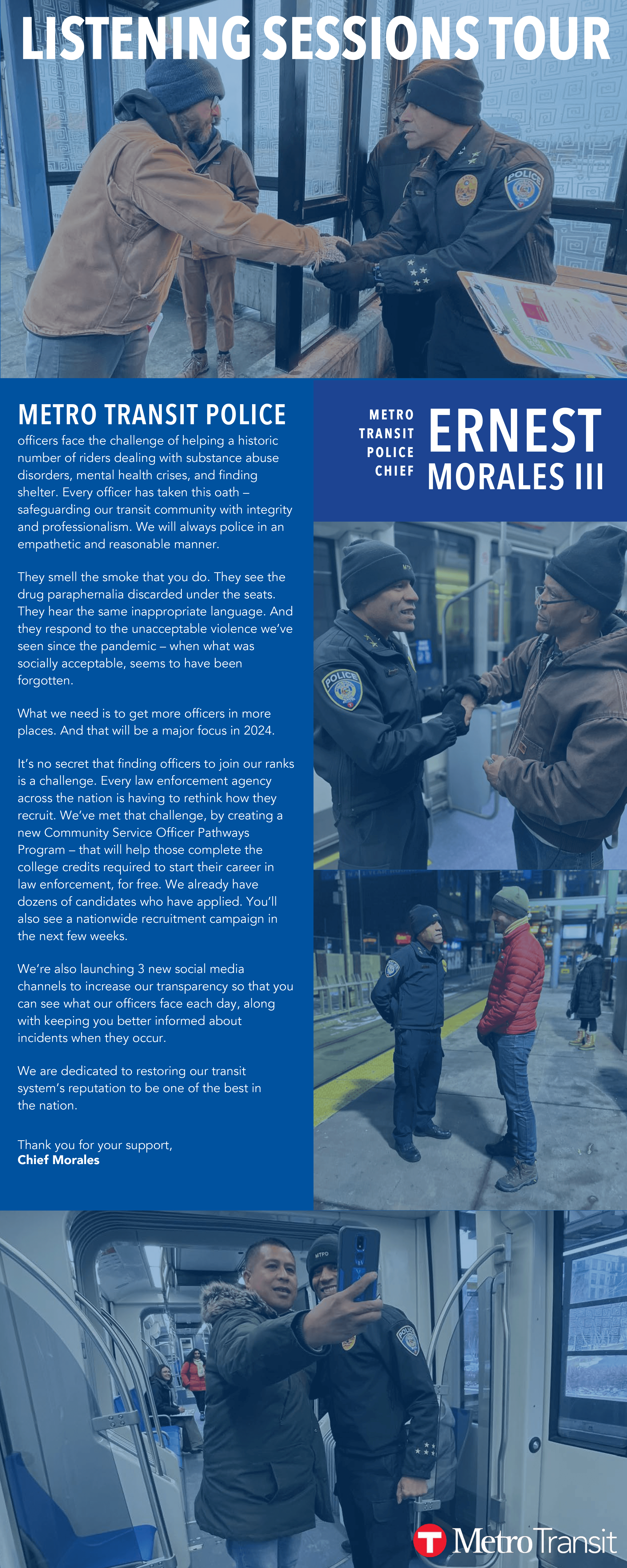 METRO TRANSIT POLICE officers face the challenge of helping a historic  number of riders dealing with substance abuse  disorders, mental health crises, and finding  shelter. Every officer has taken this oath –  safeguarding our transit community with integrity  and professionalism. We will always police in an  empathetic and reasonable manner. They smell the smoke that you do. They see the  drug paraphernalia discarded under the seats.  They hear the same inappropriate language. And  they respond to the unacceptable violence we’ve  seen since the pandemic – when what was  socially acceptable, seems to have been  forgotten. What we need is to get more officers in more  places. And that will be a major focus in 2024.  It’s no secret that finding officers to join our ranks  is a challenge. Every law enforcement agency  across the nation is having to rethink how they  recruit. We’ve met that challenge, by creating a  new Community Service Officer Pathways  Program – that will help those complete the  college credits required to start their career in  law enforcement, for free. We already have  dozens of candidates who have applied. You’ll  also see a nationwide recruitment campaign in  the next few weeks.  We’re also launching 3 new social media  channels to increase our transparency so that you  can see what our officers face each day, along  with keeping you better informed about  incidents when they occur.  We are dedicated to restoring our transit  system’s reputation to be one of the best in the nation. Thank you for your support, Chief Morales