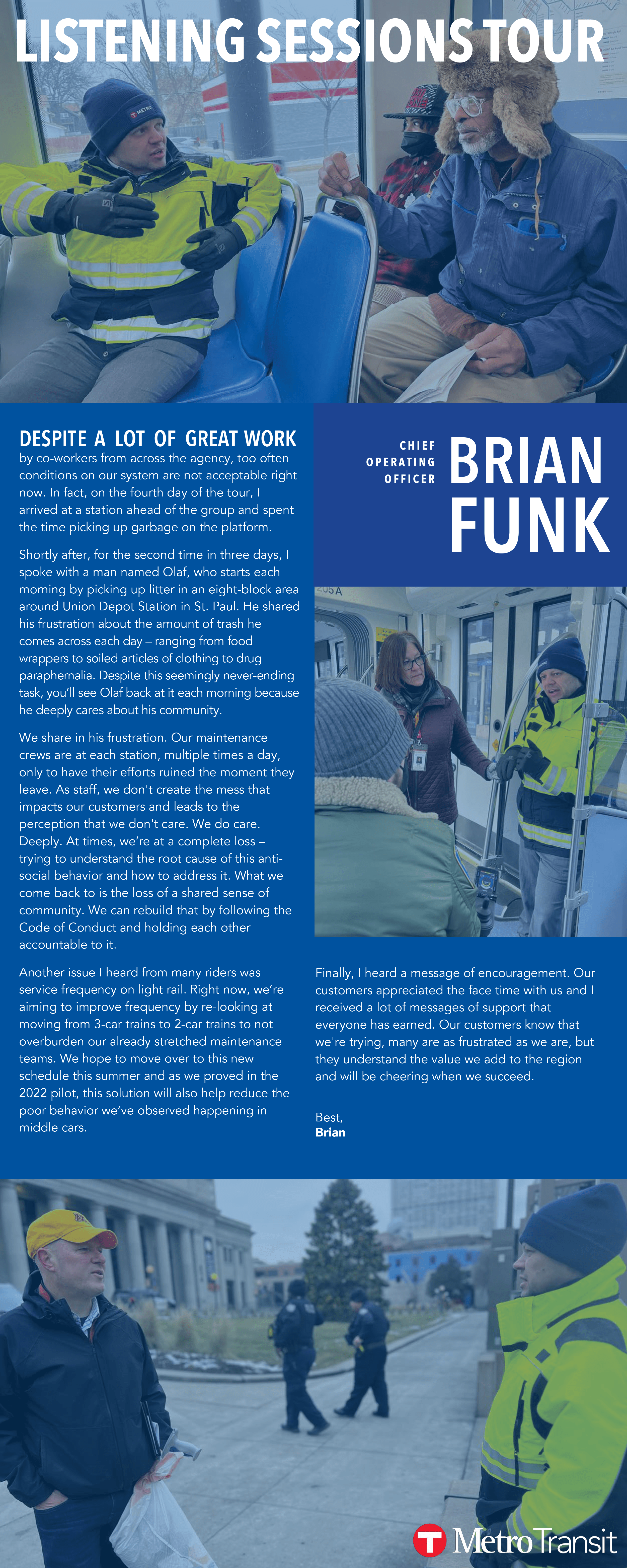 DESPIT E A LOT OF GREAT WORK by co-workers from across the agency, too often  conditions on our system are not acceptable right  now. In fact, on the fourth day of the tour, I  arrived at a station ahead of the group and spent  the time picking up garbage on the platform. Shortly after, for the second time in three days, I  spoke with a man named Olaf, who starts each  morning by picking up litter in an eight-block area  around Union Depot Station in St. Paul. He shared  his frustration about the amount of trash he  comes across each day – ranging from food  wrappers to soiled articles of clothing to drug  paraphernalia. Despite this seemingly never-ending  task, you’ll see Olaf back at it each morning because he deeply cares about his community. We share in his frustration. Our maintenance  crews are at each station, multiple times a day,  only to have their efforts ruined the moment they  leave. As staff, we don't create the mess that  impacts our customers and leads to the  perception that we don't care. We do care.  Deeply. At times, we’re at a complete loss –  trying to understand the root cause of this antisocial behavior and how to address it. What we  come back to is the loss of a shared sense of  community. We can rebuild that by following the  Code of Conduct and holding each other  accountable to it.  Another issue I heard from many riders was  service frequency on light rail. Right now, we’re  aiming to improve frequency by re-looking at  moving from 3-car trains to 2-car trains to not  overburden our already stretched maintenance  teams. We hope to move over to this new  schedule this summer and as we proved in the  2022 pilot, this solution will also help reduce the  poor behavior we’ve observed happening in  middle cars. Finally, I heard a message of encouragement. Our  customers appreciated the face time with us and I  received a lot of messages of support that  everyone has earned. Our customers know that  we're trying, many are as frustrated as we are, but  they understand the value we add to the region  and will be cheering when we succeed. Best, Brian