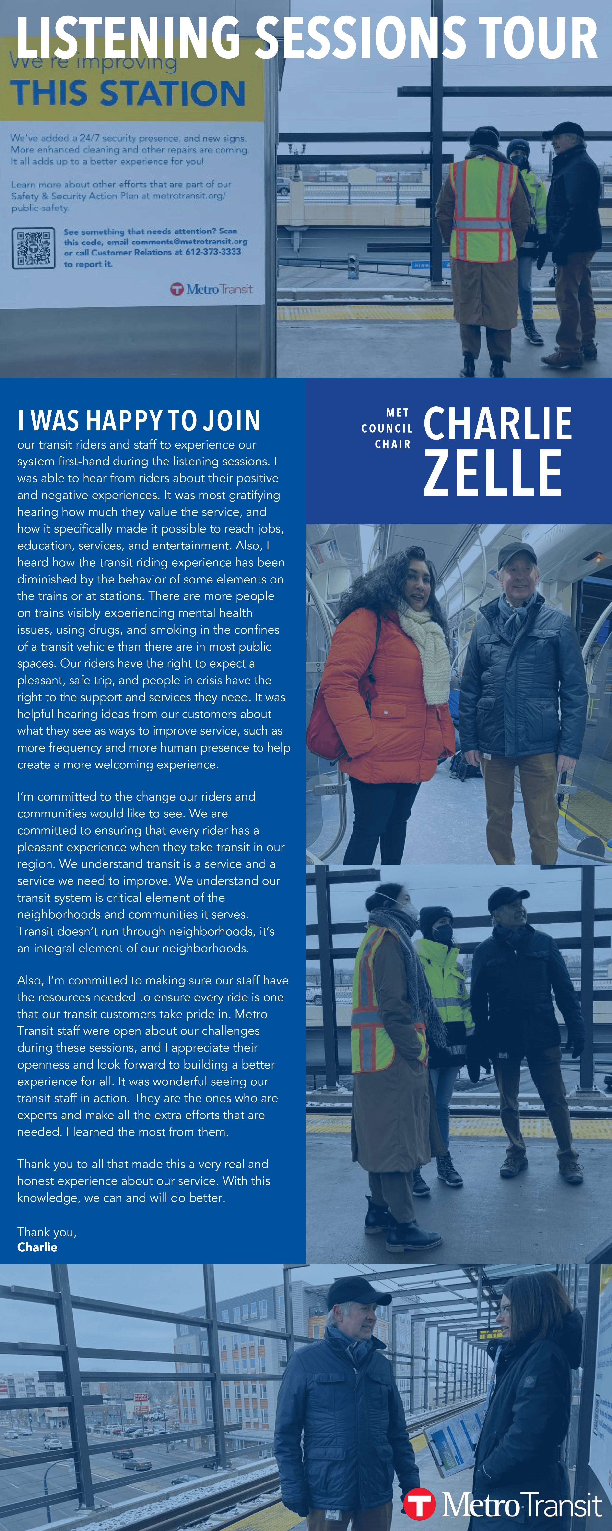 I WAS HA P P Y T O J O I N our transit riders and staff to experience our  system first-hand during the listening sessions. I  was able to hear from riders about their positive  and negative experiences. It was most gratifying  hearing how much they value the service, and  how it specifically made it possible to reach jobs,  education, services, and entertainment. Also, I  heard how the transit riding experience has been  diminished by the behavior of some elements on  the trains or at stations. There are more people  on trains visibly experiencing mental health  issues, using drugs, and smoking in the confines  of a transit vehicle than there are in most public  spaces. Our riders have the right to expect a  pleasant, safe trip, and people in crisis have the  right to the support and services they need. It was  helpful hearing ideas from our customers about  what they see as ways to improve service, such as  more frequency and more human presence to help  create a more welcoming experience. I’m committed to the change our riders and  communities would like to see. We are  committed to ensuring that every rider has a  pleasant experience when they take transit in our  region. We understand transit is a service and a  service we need to improve. We understand our  transit system is critical element of the  neighborhoods and communities it serves. Transit doesn’t run through neighborhoods, it’s  an integral element of our neighborhoods. Also, I’m committed to making sure our staff have  the resources needed to ensure every ride is one  that our transit customers take pride in. Metro  Transit staff were open about our challenges  during these sessions, and I appreciate their  openness and look forward to building a better  experience for all. It was wonderful seeing our  transit staff in action. They are the ones who are  experts and make all the extra efforts that are  needed. I learned the most from them. Thank you to all that made this a very real and  honest experience about our service. With this  knowledge, we can and will do better. Thank you, Charlie