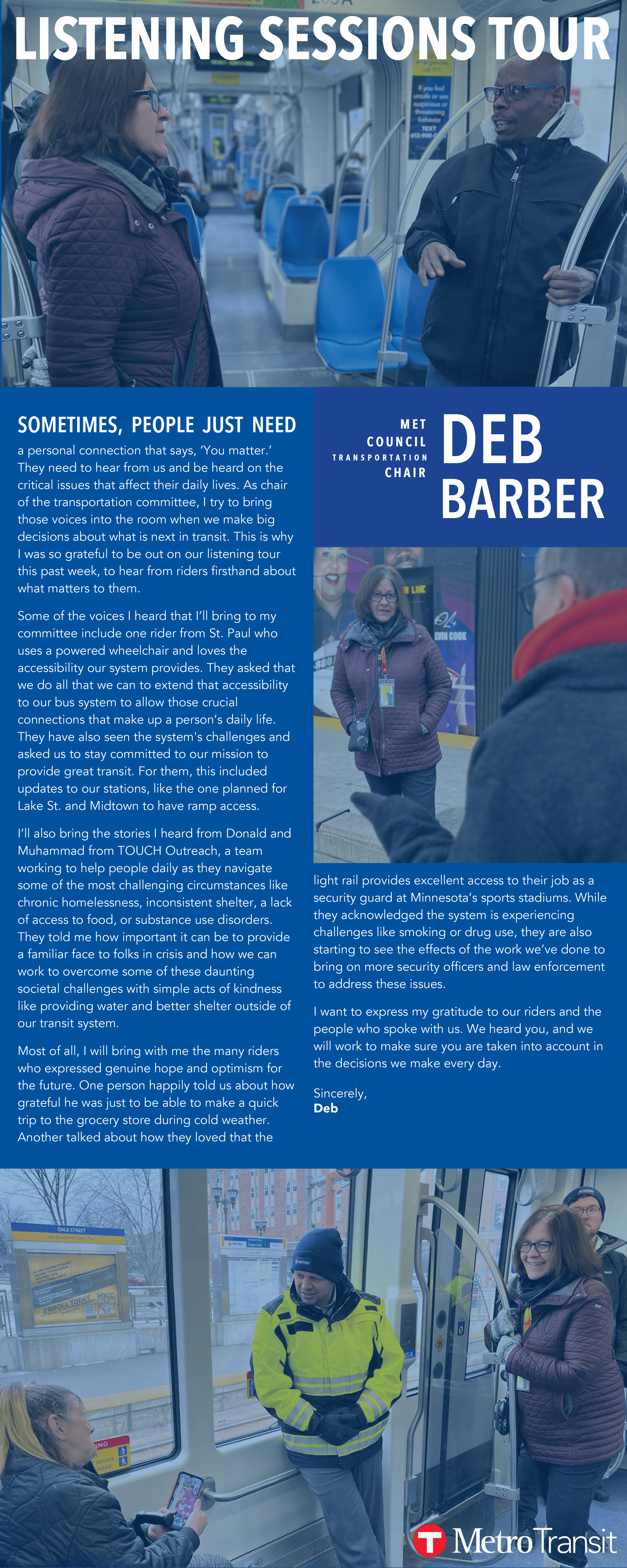 S O M ET I M E S, PE O P L E J U S T N E E D a personal connection that says, ‘You matter.’  They need to hear from us and be heard on the  critical issues that affect their daily lives. As chair  of the transportation committee, I try to bring  those voices into the room when we make big  decisions about what is next in transit. This is why  I was so grateful to be out on our listening tour  this past week, to hear from riders firsthand about  what matters to them.  Some of the voices I heard that I’ll bring to my  committee include one rider from St. Paul who  uses a powered wheelchair and loves the  accessibility our system provides. They asked that  we do all that we can to extend that accessibility  to our bus system to allow those crucial  connections that make up a person’s daily life.  They have also seen the system's challenges and  asked us to stay committed to our mission to  provide great transit. For them, this included  updates to our stations, like the one planned for  Lake St. and Midtown to have ramp access.  I’ll also bring the stories I heard from Donald and  Muhammad from TOUCH Outreach, a team  working to help people daily as they navigate  some of the most challenging circumstances like  chronic homelessness, inconsistent shelter, a lack  of access to food, or substance use disorders.  They told me how important it can be to provide  a familiar face to folks in crisis and how we can  work to overcome some of these daunting  societal challenges with simple acts of kindness  like providing water and better shelter outside of  our transit system.  Most of all, I will bring with me the many riders  who expressed genuine hope and optimism for  the future. One person happily told us about how  grateful he was just to be able to make a quick  trip to the grocery store during cold weather.  Another talked about how they loved that the  light rail provides excellent access to their job as a  security guard at Minnesota’s sports stadiums. While  they acknowledged the system is experiencing  challenges like smoking or drug use, they are also  starting to see the effects of the work we’ve done to  bring on more security officers and law enforcement  to address these issues.  I want to express my gratitude to our riders and the  people who spoke with us. We heard you, and we  will work to make sure you are taken into account in  the decisions we make every day. Sincerely, Deb